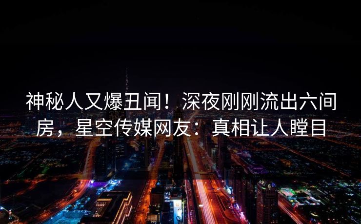 神秘人又爆丑闻！深夜刚刚流出六间房，星空传媒网友：真相让人瞠目