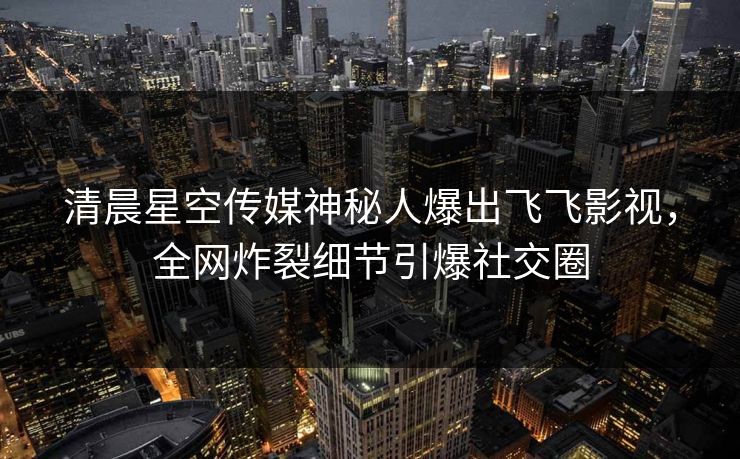 清晨星空传媒神秘人爆出飞飞影视，全网炸裂细节引爆社交圈