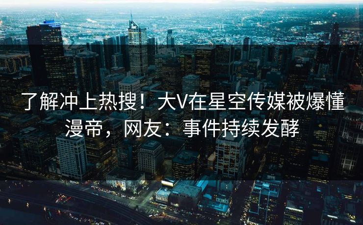 了解冲上热搜！大V在星空传媒被爆懂漫帝，网友：事件持续发酵