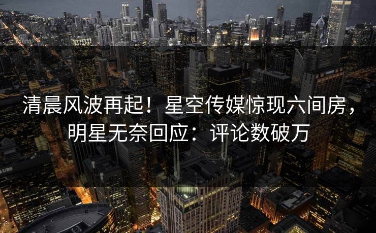 清晨风波再起！星空传媒惊现六间房，明星无奈回应：评论数破万