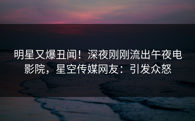 明星又爆丑闻！深夜刚刚流出午夜电影院，星空传媒网友：引发众怒