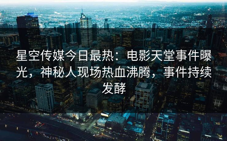 星空传媒今日最热：电影天堂事件曝光，神秘人现场热血沸腾，事件持续发酵