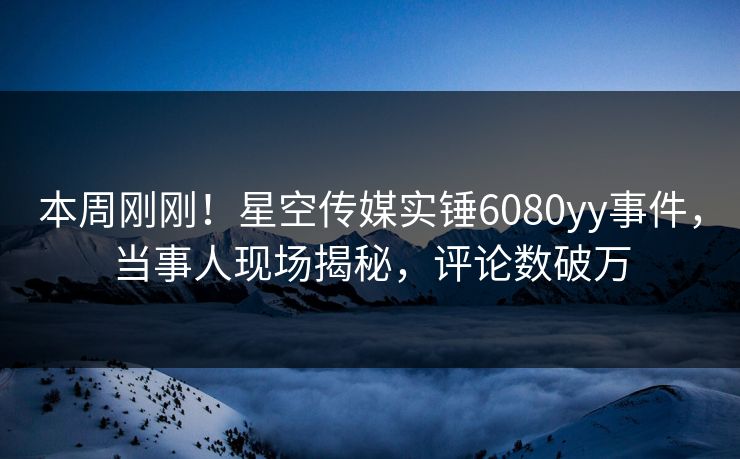 本周刚刚！星空传媒实锤6080yy事件，当事人现场揭秘，评论数破万