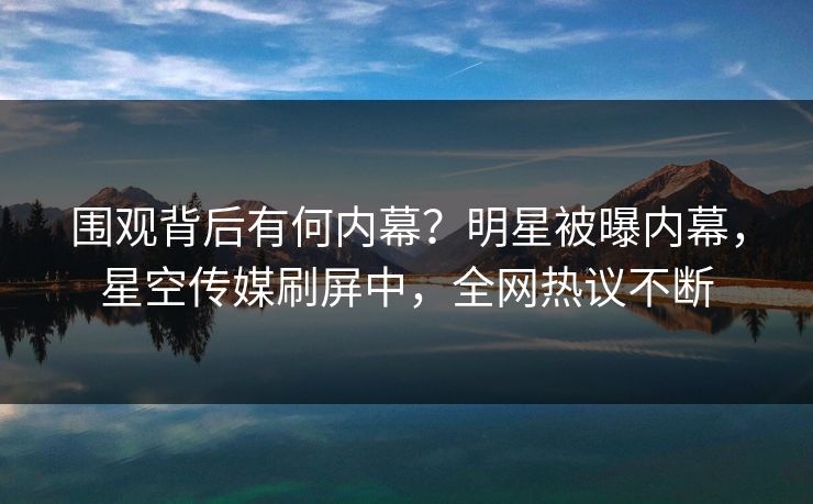 围观背后有何内幕？明星被曝内幕，星空传媒刷屏中，全网热议不断