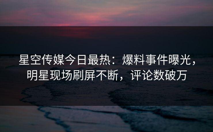 星空传媒今日最热：爆料事件曝光，明星现场刷屏不断，评论数破万
