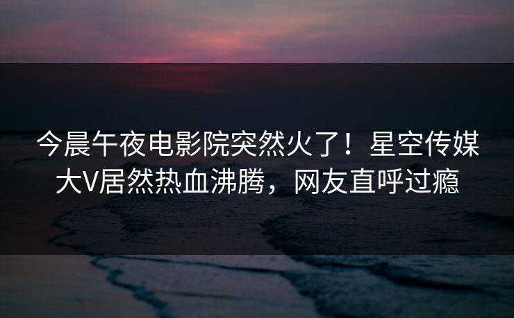 今晨午夜电影院突然火了！星空传媒大V居然热血沸腾，网友直呼过瘾