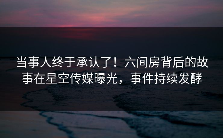 当事人终于承认了！六间房背后的故事在星空传媒曝光，事件持续发酵