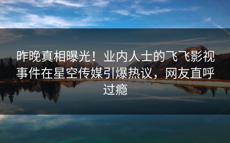 昨晚真相曝光！业内人士的飞飞影视事件在星空传媒引爆热议，网友直呼过瘾