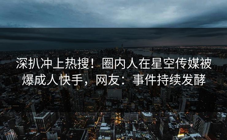 深扒冲上热搜！圈内人在星空传媒被爆成人快手，网友：事件持续发酵