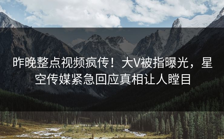 昨晚整点视频疯传！大V被指曝光，星空传媒紧急回应真相让人瞠目