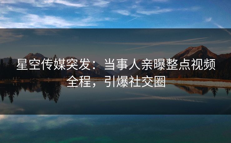 星空传媒突发：当事人亲曝整点视频全程，引爆社交圈