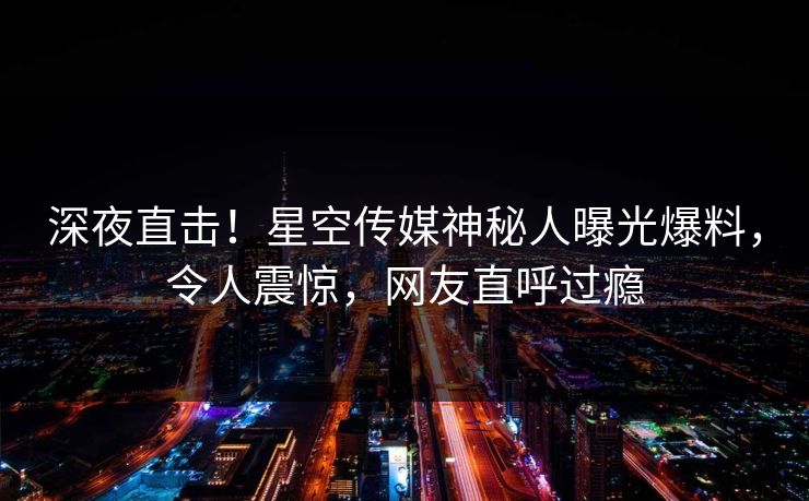 深夜直击！星空传媒神秘人曝光爆料，令人震惊，网友直呼过瘾