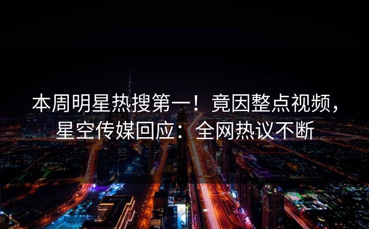 本周明星热搜第一！竟因整点视频，星空传媒回应：全网热议不断