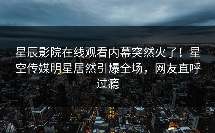 星辰影院在线观看内幕突然火了！星空传媒明星居然引爆全场，网友直呼过瘾