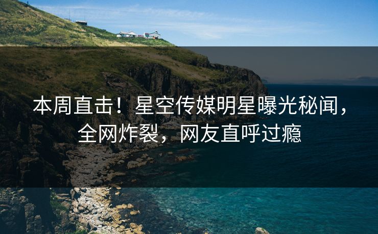 本周直击！星空传媒明星曝光秘闻，全网炸裂，网友直呼过瘾