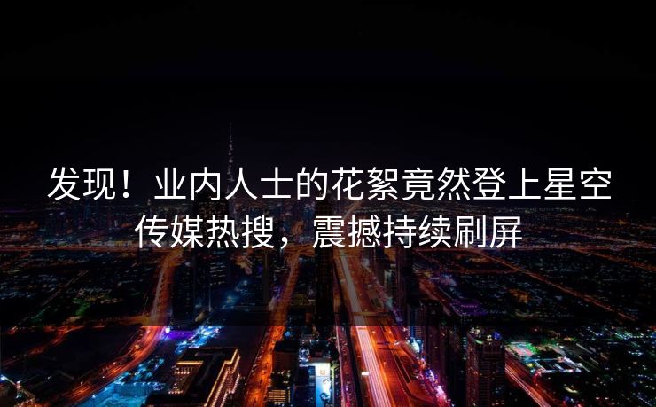发现！业内人士的花絮竟然登上星空传媒热搜，震撼持续刷屏