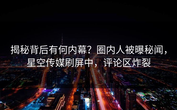 揭秘背后有何内幕？圈内人被曝秘闻，星空传媒刷屏中，评论区炸裂