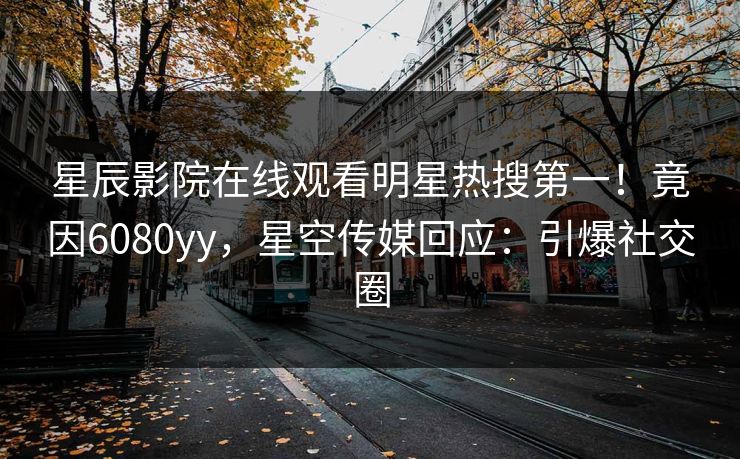 星辰影院在线观看明星热搜第一！竟因6080yy，星空传媒回应：引爆社交圈