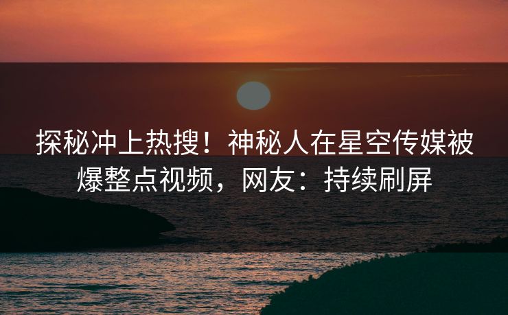 探秘冲上热搜！神秘人在星空传媒被爆整点视频，网友：持续刷屏