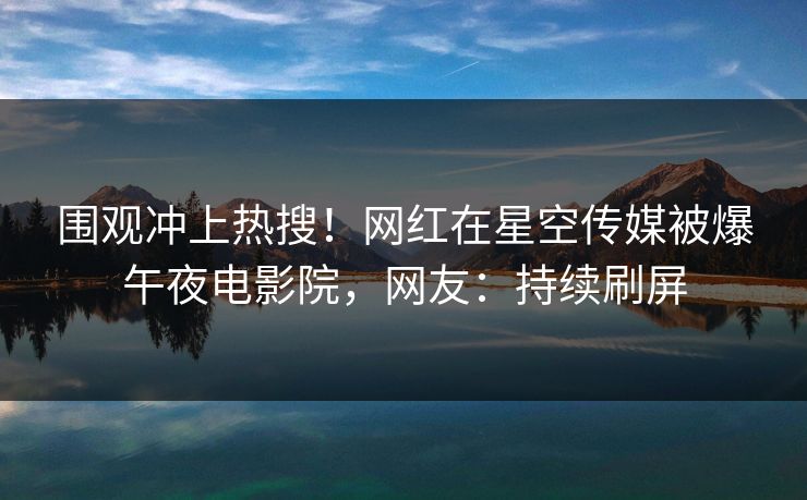 围观冲上热搜！网红在星空传媒被爆午夜电影院，网友：持续刷屏