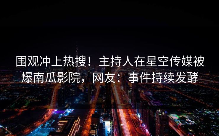 围观冲上热搜！主持人在星空传媒被爆南瓜影院，网友：事件持续发酵