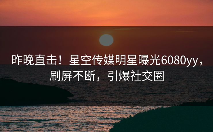 昨晚直击！星空传媒明星曝光6080yy，刷屏不断，引爆社交圈