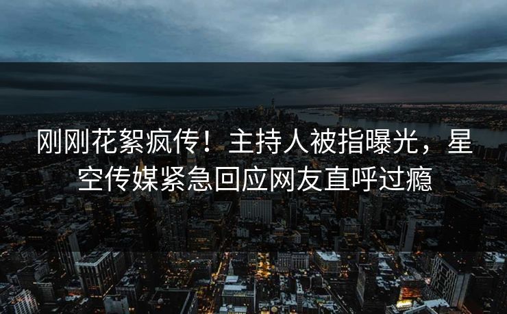 刚刚花絮疯传！主持人被指曝光，星空传媒紧急回应网友直呼过瘾