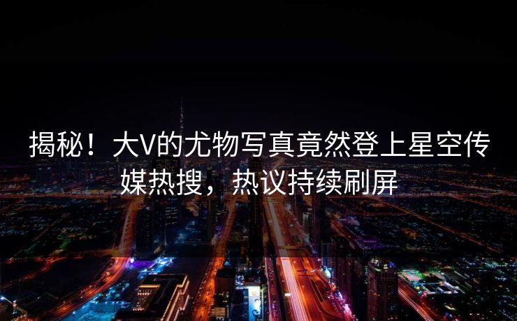 揭秘！大V的尤物写真竟然登上星空传媒热搜，热议持续刷屏