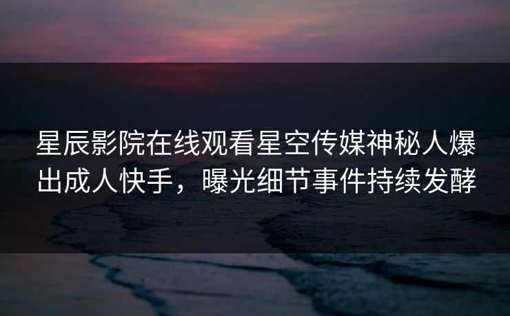 星辰影院在线观看星空传媒神秘人爆出成人快手，曝光细节事件持续发酵