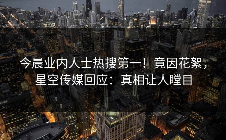 今晨业内人士热搜第一！竟因花絮，星空传媒回应：真相让人瞠目