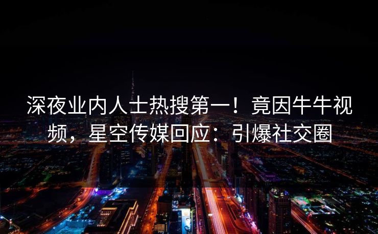 深夜业内人士热搜第一！竟因牛牛视频，星空传媒回应：引爆社交圈