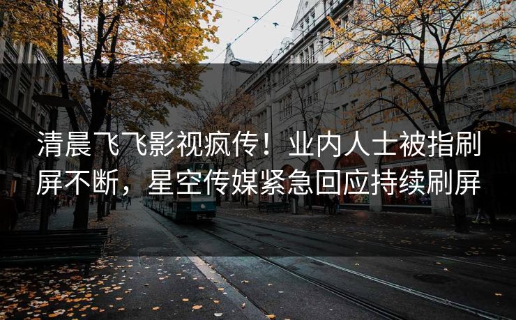 清晨飞飞影视疯传！业内人士被指刷屏不断，星空传媒紧急回应持续刷屏