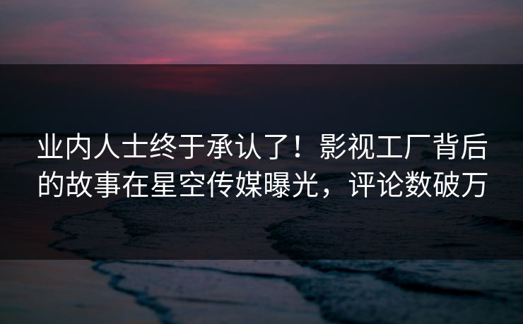 业内人士终于承认了！影视工厂背后的故事在星空传媒曝光，评论数破万