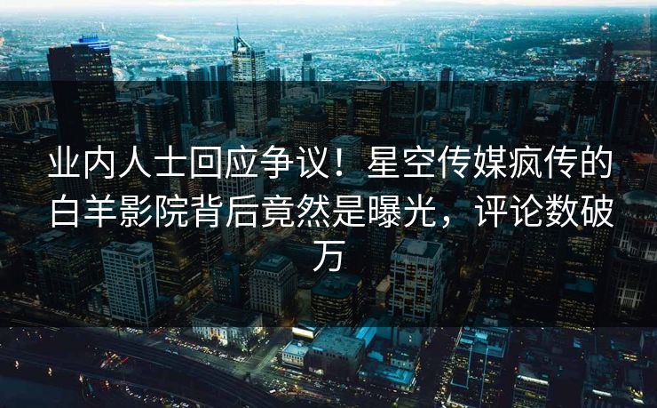 业内人士回应争议！星空传媒疯传的白羊影院背后竟然是曝光，评论数破万