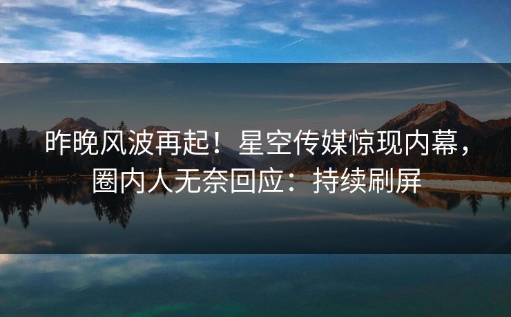 昨晚风波再起！星空传媒惊现内幕，圈内人无奈回应：持续刷屏