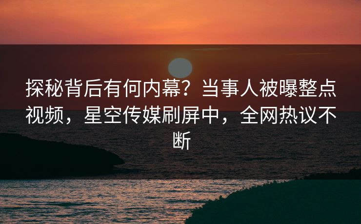 探秘背后有何内幕？当事人被曝整点视频，星空传媒刷屏中，全网热议不断
