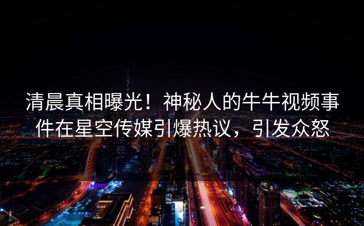 清晨真相曝光！神秘人的牛牛视频事件在星空传媒引爆热议，引发众怒