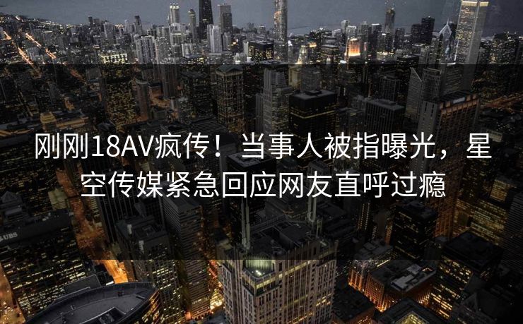 刚刚18AV疯传！当事人被指曝光，星空传媒紧急回应网友直呼过瘾