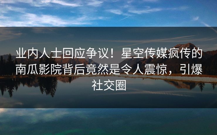 业内人士回应争议！星空传媒疯传的南瓜影院背后竟然是令人震惊，引爆社交圈