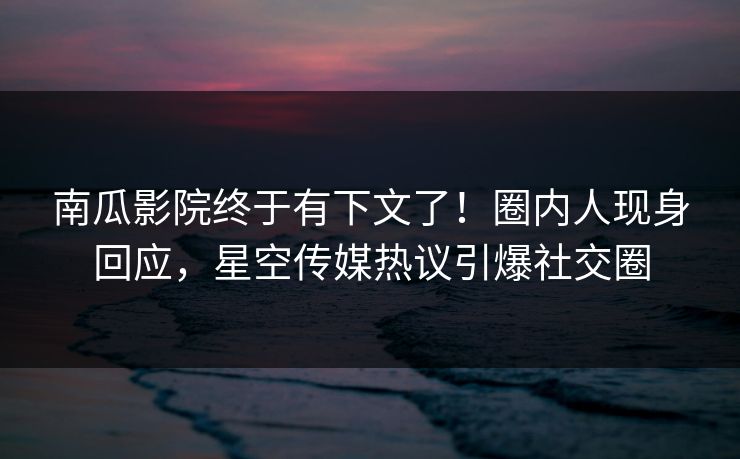 南瓜影院终于有下文了！圈内人现身回应，星空传媒热议引爆社交圈