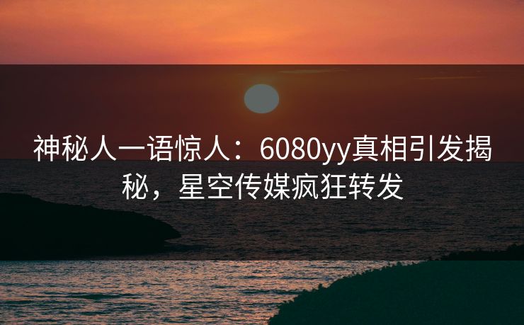 神秘人一语惊人：6080yy真相引发揭秘，星空传媒疯狂转发