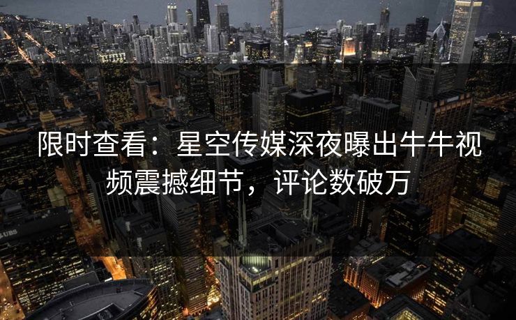 限时查看：星空传媒深夜曝出牛牛视频震撼细节，评论数破万