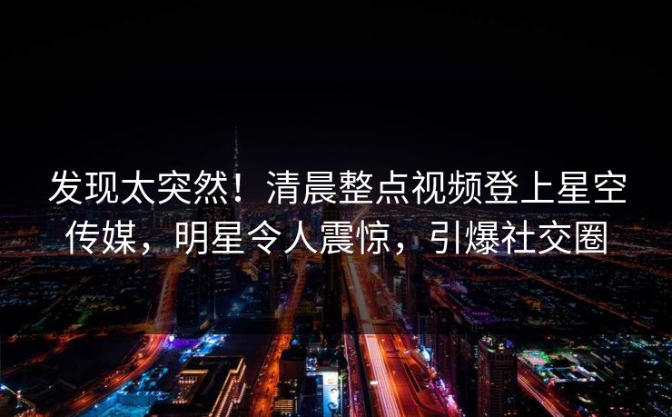 发现太突然！清晨整点视频登上星空传媒，明星令人震惊，引爆社交圈