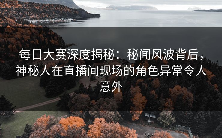 每日大赛深度揭秘：秘闻风波背后，神秘人在直播间现场的角色异常令人意外