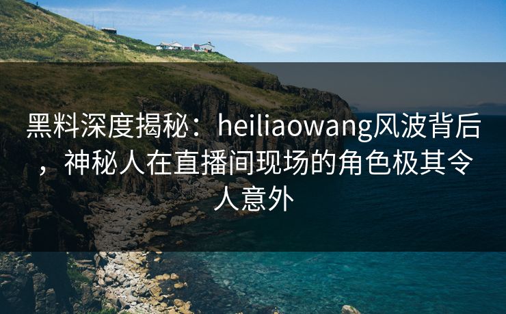 黑料深度揭秘：heiliaowang风波背后，神秘人在直播间现场的角色极其令人意外