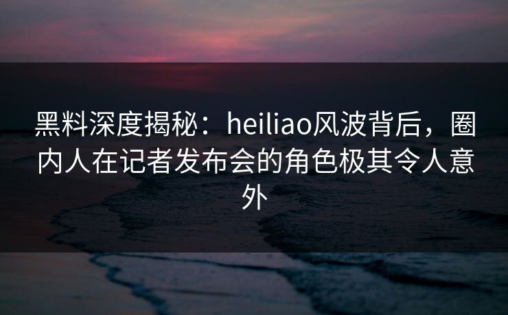 黑料深度揭秘：heiliao风波背后，圈内人在记者发布会的角色极其令人意外