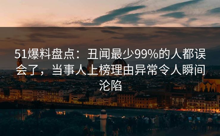 51爆料盘点：丑闻最少99%的人都误会了，当事人上榜理由异常令人瞬间沦陷