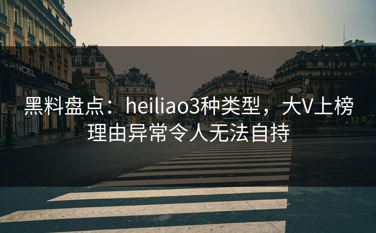 黑料盘点：heiliao3种类型，大V上榜理由异常令人无法自持