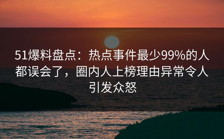 51爆料盘点：热点事件最少99%的人都误会了，圈内人上榜理由异常令人引发众怒