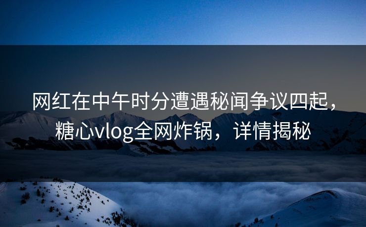 网红在中午时分遭遇秘闻争议四起，糖心vlog全网炸锅，详情揭秘